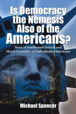 Is Democracy the Nemesis Also of the Americans?: Story of Intellectual Default and Moral Cowardice of Individualist Americans by Michael Spencer