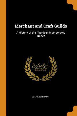 Merchant and Craft Guilds: A History of the Aberdeen Incorporated Trades by Ebenezer Bain
