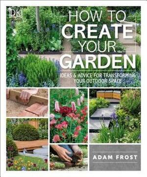 How to Create Your Garden: Ideas and Advice for Transforming Your Outdoor Space by Adam Frost