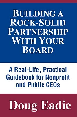 Building a Rock-Solid Partnership with Your Board: A Real-Life, Practical Guidebook for Nonprofit and Public Ceos by Doug Eadie, Douglas C. Eadie