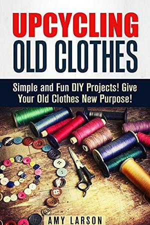 Upcycling Old Clothes: Simple and Fun DIY Projects! Give Your Old Clothes New Purpose! by Amy Larson