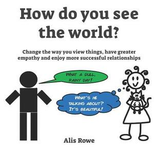 How Do You See The World?: Change the way you view things, have greater empathy and enjoy more successful relationships by Alis Rowe