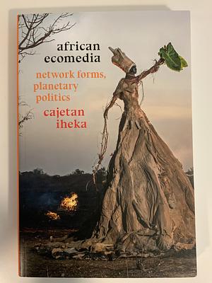 African Ecomedia: Network Forms, Planetary Politics by Cajetan Iheka