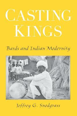 Casting Kings: Bards and Indian Modernity by Jeffrey G. Snodgrass