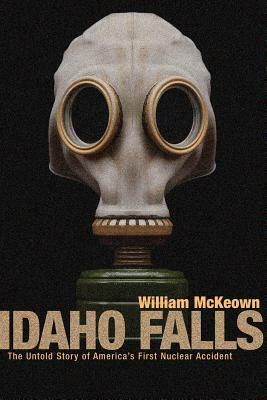 Idaho Falls: The Untold Story of America's First Nuclear Accident by William McKeown, William McKewon