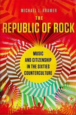 The Republic of Rock: Music and Citizenship in the Sixties Counterculture by Michael J. Kramer