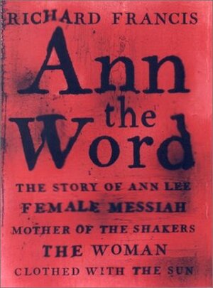 Ann the Word: The Story of Ann Lee, Female Messiah, Mother of the Shakers, the Woman Clothed with the Sun by Richard Francis