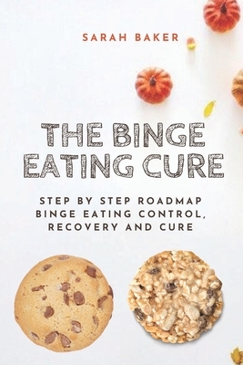 The Binge Eating Cure: Step By Step Roadmap Binge Eating Control, Recovery and Cure by Sarah Baker