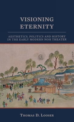 Visioning Eternity: Aesthetics, Politics, and History in the Early Modern Noh Theater by Thomas D. Looser