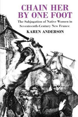 Chain Her by One Foot: The Subjugation of Native Women in Seventeenth-Century New France by Karen Anderson