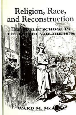 Religion, Race, and Reconstruction: The Public School in the Politics of the 1870s by Ward M. McAfee