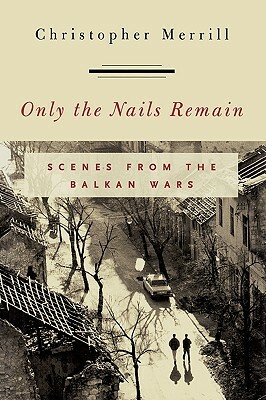 Only the Nails Remain: Scenes from the Balkan Wars by Christopher Merrill