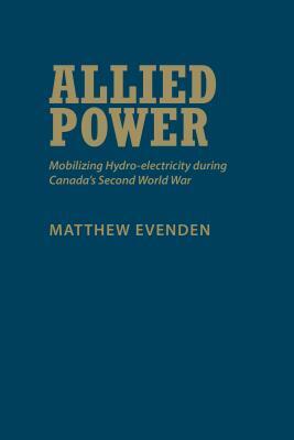 Allied Power: Mobilizing Hydro-Electricity During Canada's Second World War by Matthew Evenden