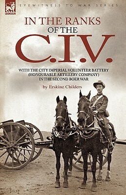In the Ranks of the C. I. V: With the City Imperial Volunteer Battery (Honourable Artillery Company) in the Second Boer War by Erskine Childers