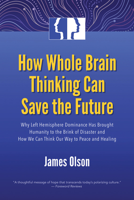 How Whole Brain Thinking Can Save the Future: Why Left Hemisphere Dominance Has Brought Humanity to the Brink of Disaster and How We Can Think Our Way by James Olson