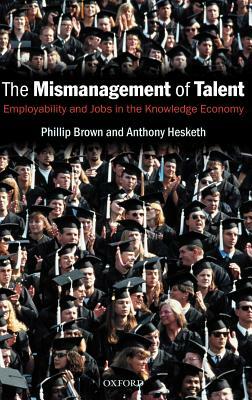 The Mismanagement of Talent: Employability and Jobs in the Knowledge Economy by Phillip Brown, Anthony Hesketh