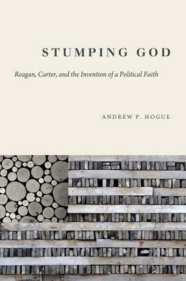 Stumping God: Reagan, Carter, and the Invention of a Political Faith by Andrew P. Hogue