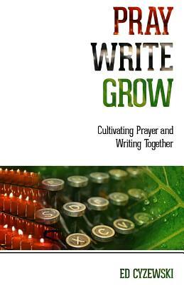 Pray, Write, Grow: Cultivating Prayer and Writing Together by Ed Cyzewski