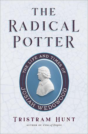 The Radical Potter: The Life and Times of Josiah Wedgwood by Tristram Hunt, Tristram Hunt