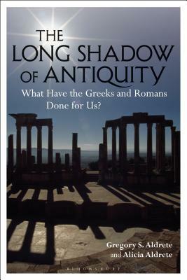 The Long Shadow of Antiquity: What Have the Greeks and Romans Done for Us? by Alicia Aldrete, Gregory S. Aldrete
