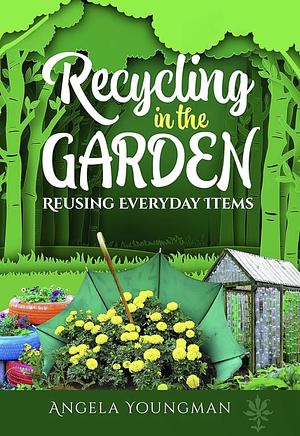 Recycling in the Garden: Reusing Everyday Items by Angela Youngman, Angela Youngman