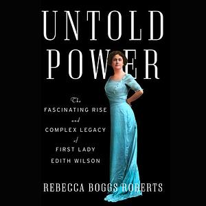 Untold Power: The Fascinating Rise and Complex Legacy of First Lady Edith Wilson by Rebecca Boggs Roberts