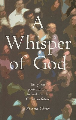 A Whisper of God: Essays on Post-Catholic Ireland and the Christian Future by Richard Clarke