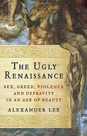 The Ugly Renaissance: Sex, Greed, Violence and Depravity in an Age of Beauty by Alexander Lee