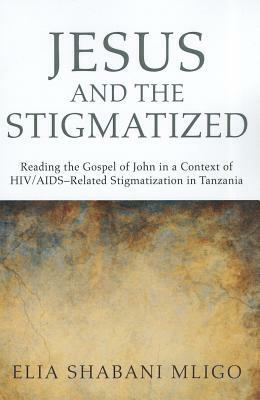 Jesus and the Stigmatized: Reading the Gospel of John in a Context of Hiv/Aids-Related Stigmatization in Tanzania by Elia Shabani Mligo