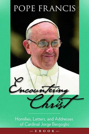 Encountering Christ: Homilies, Letters, and Addresses of Cardinal Jorge Bergoglio by Pope Francis
