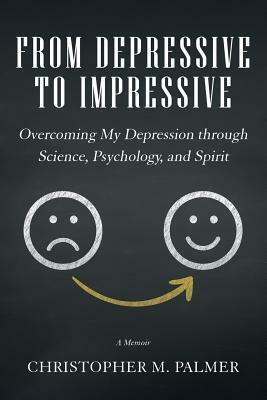From Depressive to Impressive: Overcoming My Depression Through Science, Psychology, and Spirit by Christopher M. Palmer