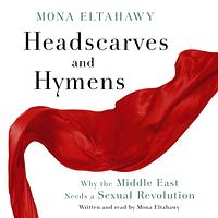 Headscarves and Hymens: Why the Middle East Needs a Sexual Revolution by Mona Eltahawy