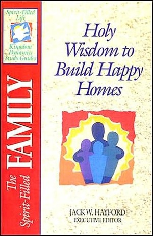 The Spirit-Filled Family: Holy Wisdom to Build Happy Homes by Jack W. Hayford