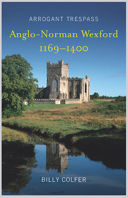 Arrogant Trespass: Anglo - Norman Wexford 1169-1400 by Billy Colfer