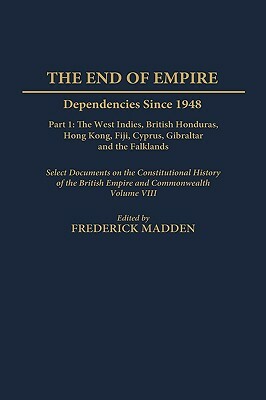 The End of Empire: Dependencies Since 1948, Part 1: The West Indies, British Honduras, Hong Kong, Fiji, Cyprus, Gibraltar, and the Falklands, Select Documents on the Constitutional History of the British Empire and Commonwealth, Volume VIII by Frederick Madden