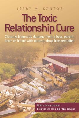 The Toxic Relationship Cure: Clearing traumatic damage from a boss, parent, lover or friend with natural, drug-free remedies by Jerry M. Kantor