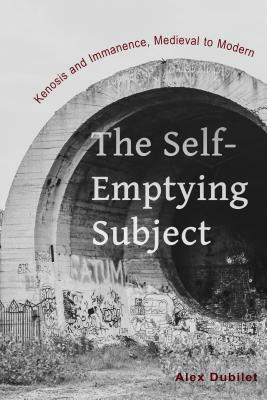 The Self-Emptying Subject: Kenosis and Immanence, Medieval to Modern by Alex Dubilet