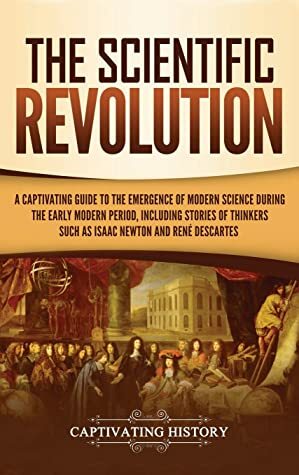 The Scientific Revolution: A Captivating Guide to the Emergence of Modern Science During the Early Modern Period, Including Stories of Thinkers Such as Isaac Newton and René Descartes by Captivating History