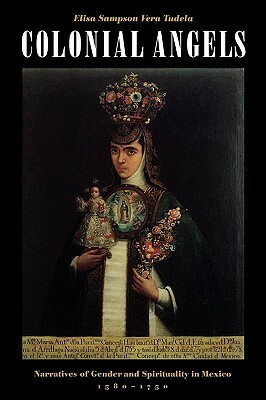 Colonial Angels: Narratives of Gender and Spirituality in Mexico, 1580-1750 by Elisa Sampson Vera Tudela