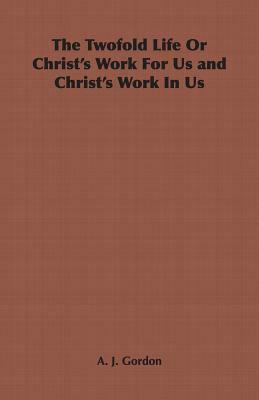 The Twofold Life or Christ's Work for Us and Christ's Work in Us by A. J. Gordon, Adoniram Judson Gordon