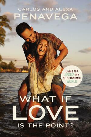 What If Love Is the Point?: Living for Jesus in a Self-Consumed World by Alexa Penavega, Carlos Penavega