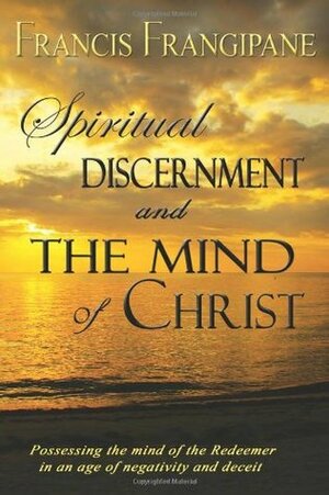 Spiritual Discernment and the Mind of Christ: Possessing the Mind of the Redeemer in an Age of Negativity and Deceit by Francis Frangipane