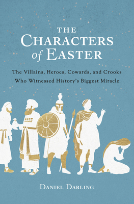The Characters of Easter: The Villains, Heroes, Cowards, and Crooks Who Witnessed History's Biggest Miracle by Daniel Darling