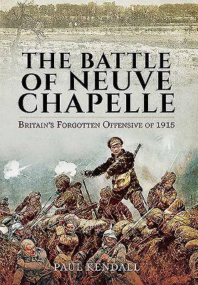 The Battle of Neuve Chapelle: Britain's Forgotten Offensive of 1915 by Paul Kendall