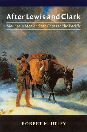 After Lewis and Clark: Mountain Men and the Paths to the Pacific by Robert M. Utley