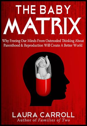 The Baby Matrix: Why Freeing Our Minds From Outmoded Thinking About Parenthood & Reproduction Will Create a Better World by Laura Carroll