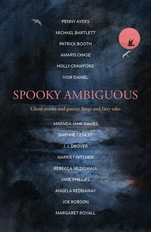 Spooky Ambiguous: ghost stories and poetry, fangs and fairy tales by Rebecca McDowall, Joe Robson, Margaret Royall, Ivor Daniel, Michael Bartlett, Harriet Hitchen, Daphne Denley, Angela Reddaway, Holly Crawford, Penny Ayers, Amanda Jane Davies, Patrick Booth, Jane Phillips, J. J. Drover, Amaris Chase