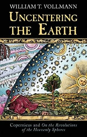Uncentering The Earth: Copernicus and On the Revolutions of the Heavenly Spheres by William T. Vollmann