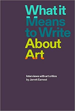 What it Means to Write About Art: Interviews with art critics by Jarrett Earnest