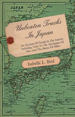 Unbeaten Tracks in Japan - An Account of Travels in the Interior Including Visits to the Aborigines of Yezo and the Shrine of Nikko by Isabella Bird